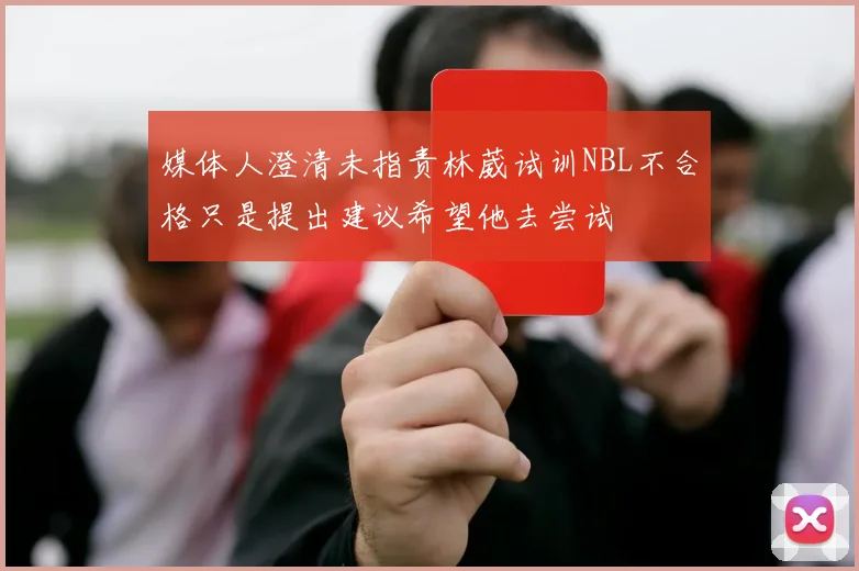 媒体人澄清未指责林葳试训NBL不合格只是提出建议希望他去尝试