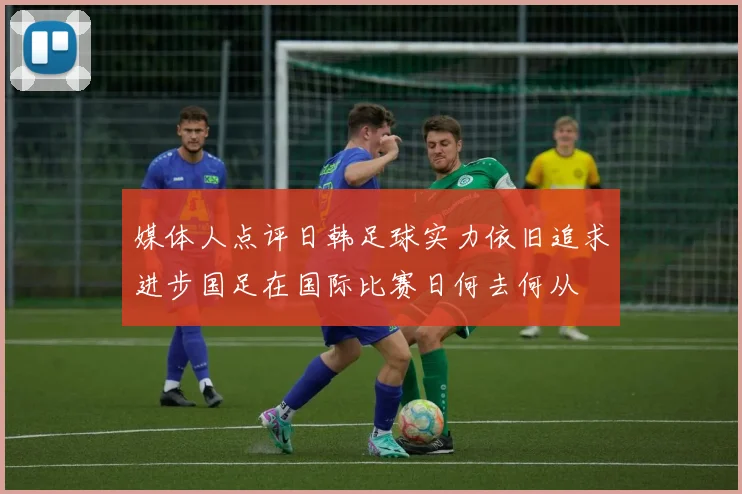 媒体人点评日韩足球实力依旧追求进步国足在国际比赛日何去何从
