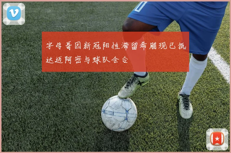 字母哥因新冠阳性滞留希腊现已抵达迈阿密与球队会合
