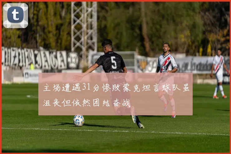 主场遭遇31分惨败蒙克坦言球队虽沮丧但依然团结奋战