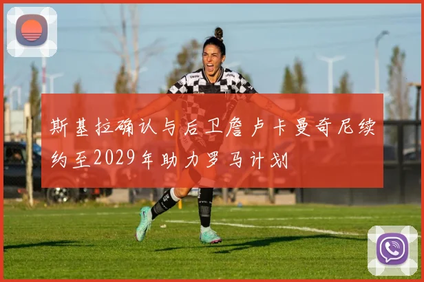 斯基拉确认与后卫詹卢卡曼奇尼续约至2029年助力罗马计划