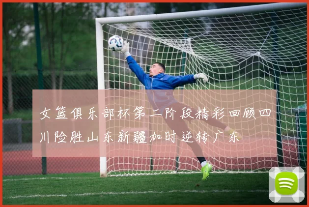 女篮俱乐部杯第二阶段精彩回顾四川险胜山东新疆加时逆转广东