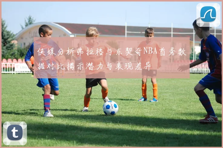 侠媒分析弗拉格与东契奇NBA首秀数据对比揭示潜力与表现差异