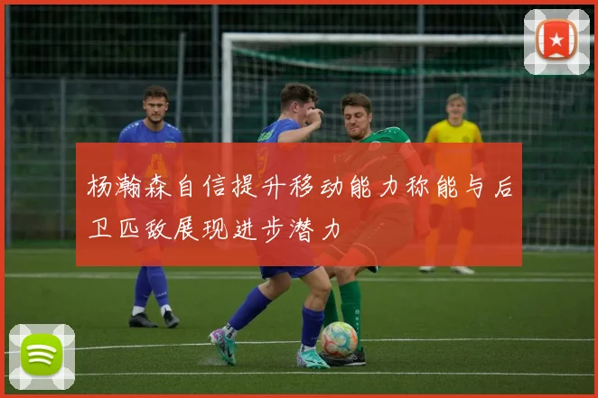 杨瀚森自信提升移动能力称能与后卫匹敌展现进步潜力