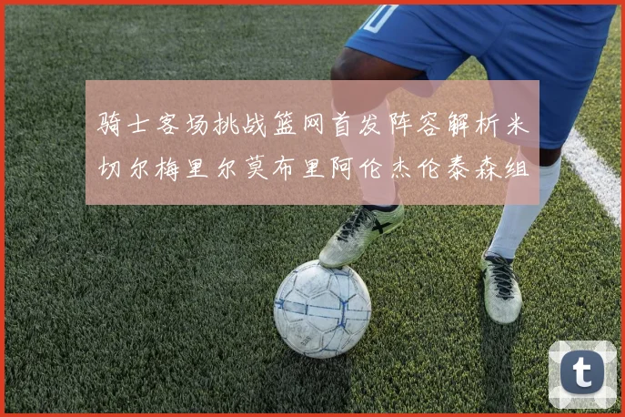 骑士客场挑战篮网首发阵容解析米切尔梅里尔莫布里阿伦杰伦泰森组合亮点