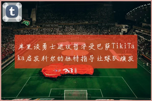 库里谈勇士进攻哲学受巴萨TikiTaka启发科尔的独特指导让球队焕发新生