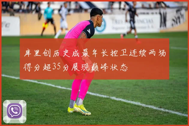 库里创历史成最年长控卫连续两场得分超35分展现巅峰状态