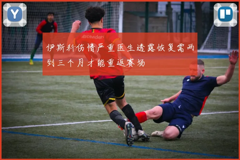伊斯科伤情严重医生透露恢复需两到三个月才能重返赛场