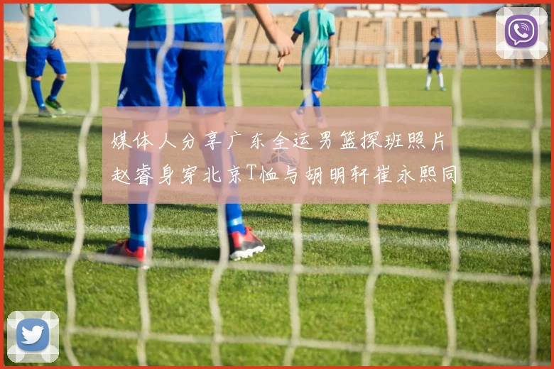 媒体人分享广东全运男篮探班照片赵睿身穿北京T恤与胡明轩崔永熙同框合影