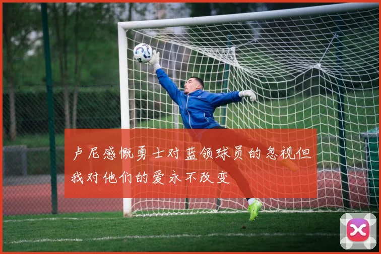 卢尼感慨勇士对蓝领球员的忽视但我对他们的爱永不改变
