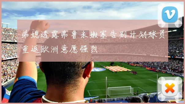 弟媳透露弗鲁米嫩塞告别计划球员重返欧洲意愿强烈