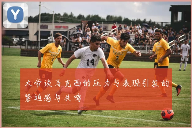 大帝谈马克西的压力与表现引发的紧迫感与共鸣