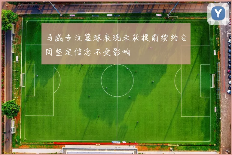 马威专注篮球表现未获提前续约合同坚定信念不受影响