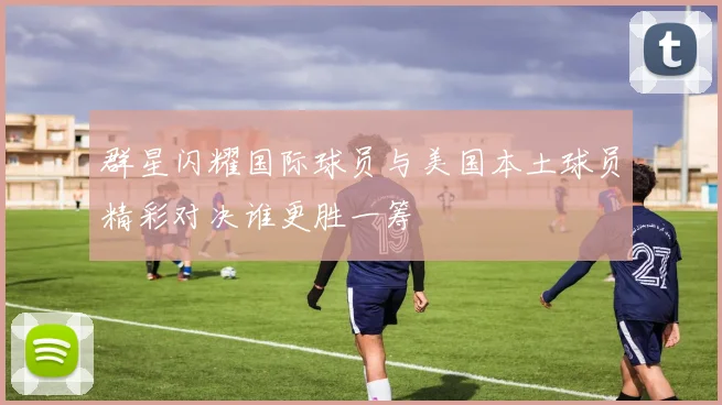 群星闪耀国际球员与美国本土球员精彩对决谁更胜一筹