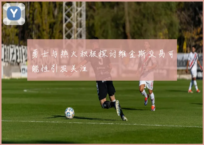 勇士与热火积极探讨维金斯交易可能性引发关注