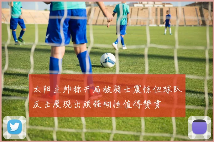 太阳主帅称开局被骑士震惊但球队反击展现出顽强韧性值得赞赏