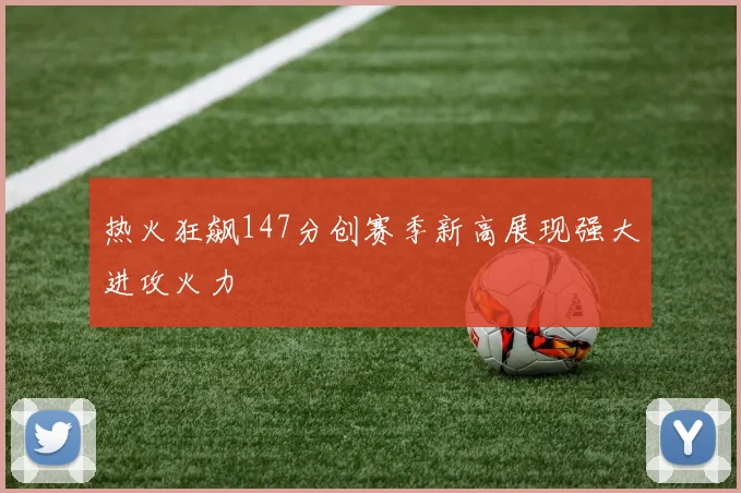 热火狂飙147分创赛季新高展现强大进攻火力