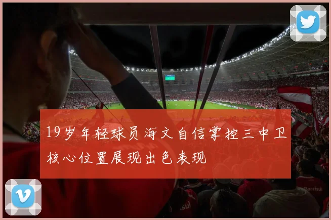 19岁年轻球员海文自信掌控三中卫核心位置展现出色表现