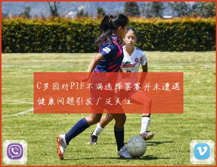 C罗因对PIF不满选择罢赛并未遭遇健康问题引发广泛关注
