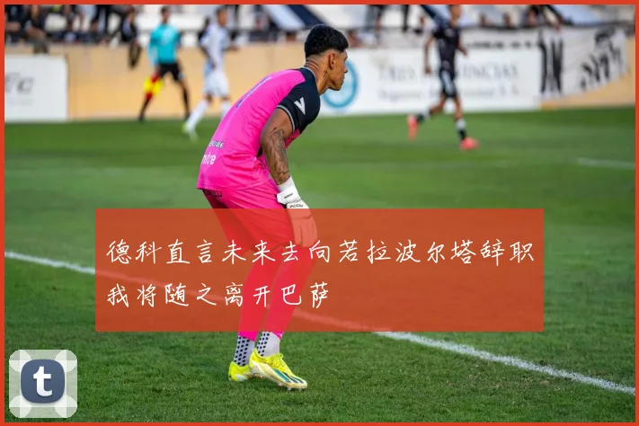 德科直言未来去向若拉波尔塔辞职我将随之离开巴萨