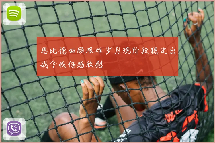 恩比德回顾艰难岁月现阶段稳定出战令我倍感欣慰