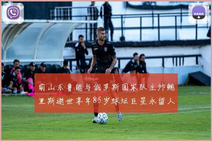 前山东鲁能与俄罗斯国家队主帅鲍里斯逝世享年85岁球坛巨星永留人间