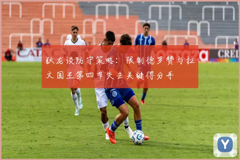 狄龙谈防守策略：限制德罗赞与拉文国王第四节失去关键得分手