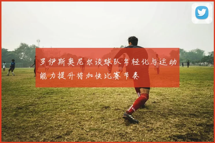 罗伊斯奥尼尔谈球队年轻化与运动能力提升将加快比赛节奏