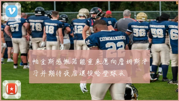 帕金斯感慨若能重来愿向詹姆斯学习并期待夜店退役哈登球衣