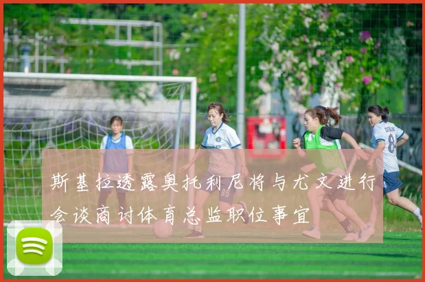 斯基拉透露奥托利尼将与尤文进行会谈商讨体育总监职位事宜